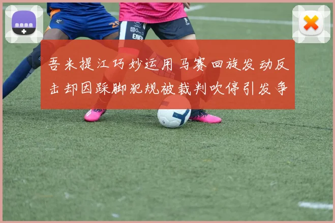 吾米提江巧妙运用马赛回旋发动反击却因踩脚犯规被裁判吹停引发争议