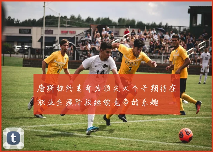 唐斯称约基奇为顶尖大个子期待在职业生涯阶段继续竞争的乐趣