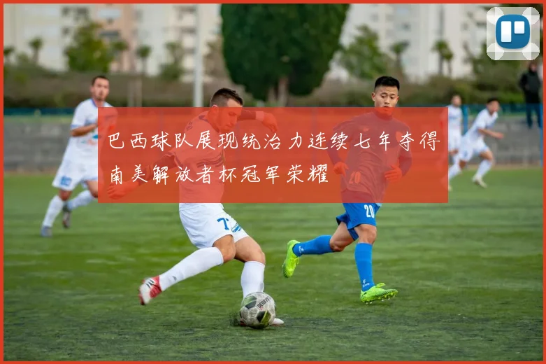 巴西球队展现统治力连续七年夺得南美解放者杯冠军荣耀