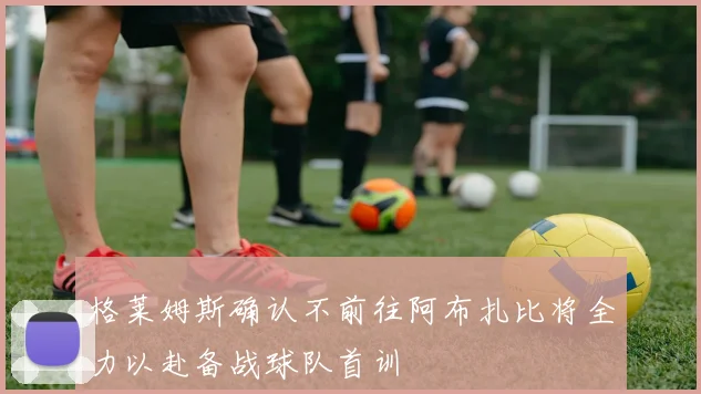 格莱姆斯确认不前往阿布扎比将全力以赴备战球队首训