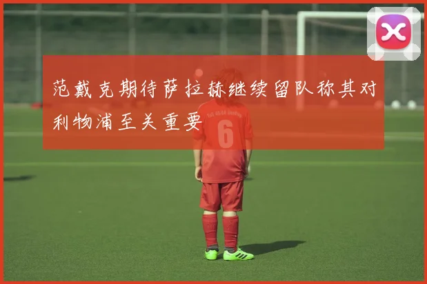 范戴克期待萨拉赫继续留队称其对利物浦至关重要