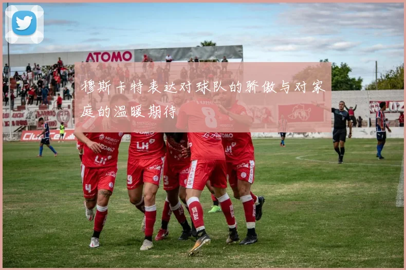 穆斯卡特表达对球队的骄傲与对家庭的温暖期待