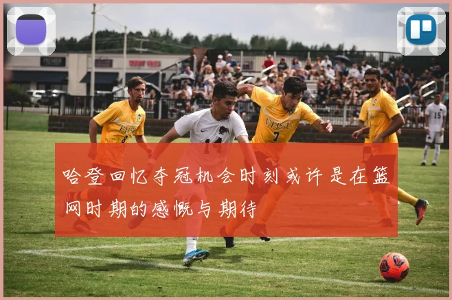 哈登回忆夺冠机会时刻或许是在篮网时期的感慨与期待