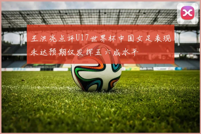 王洪亮点评U17世界杯中国女足表现未达预期仅发挥五六成水平