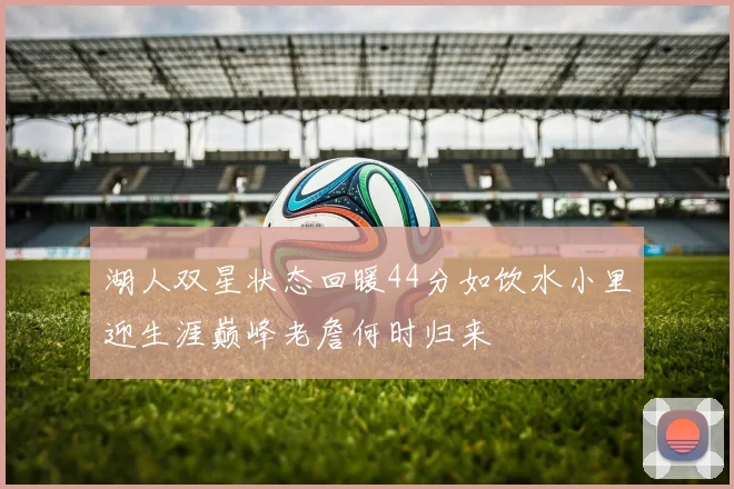湖人双星状态回暖44分如饮水小里迎生涯巅峰老詹何时归来