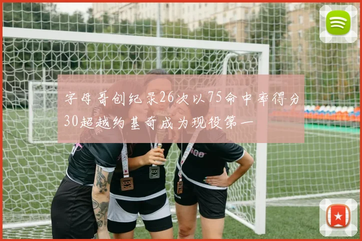 字母哥创纪录26次以75命中率得分30超越约基奇成为现役第一