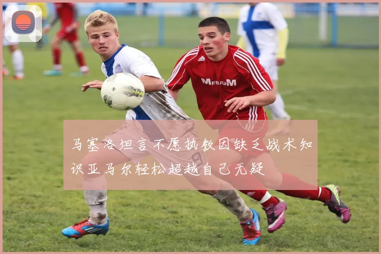 马塞洛坦言不愿执教因缺乏战术知识亚马尔轻松超越自己无疑