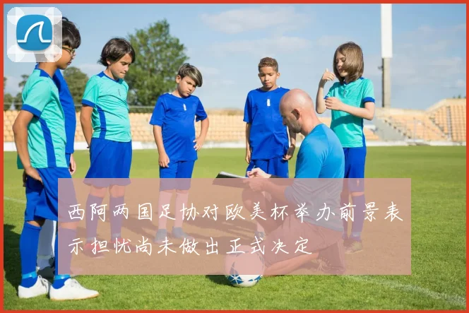 西阿两国足协对欧美杯举办前景表示担忧尚未做出正式决定