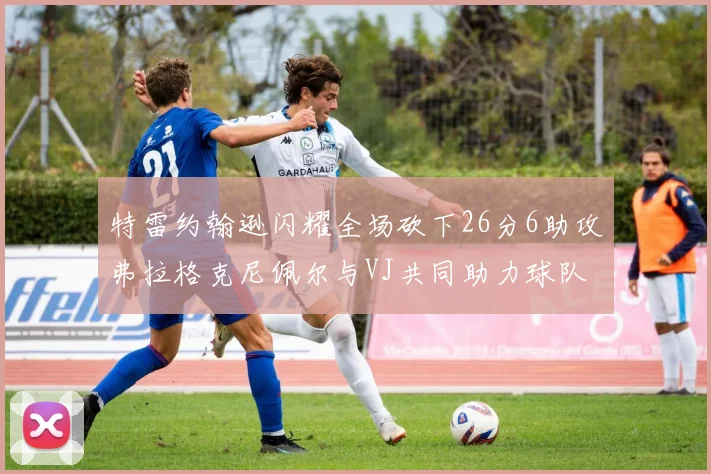 特雷约翰逊闪耀全场砍下26分6助攻弗拉格克尼佩尔与VJ共同助力球队表现出色