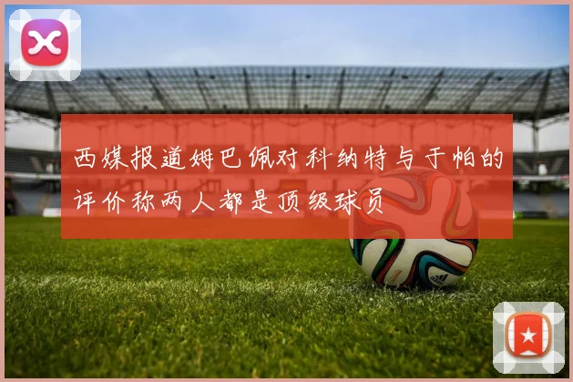 西媒报道姆巴佩对科纳特与于帕的评价称两人都是顶级球员