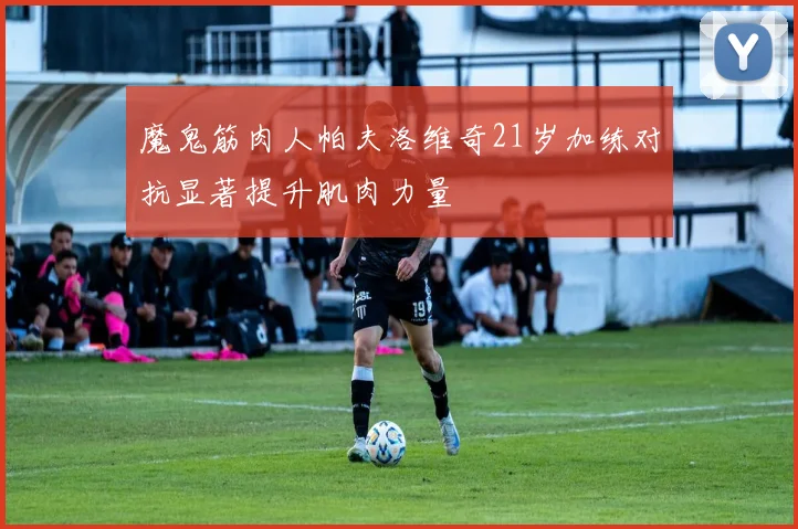 魔鬼筋肉人帕夫洛维奇21岁加练对抗显著提升肌肉力量
