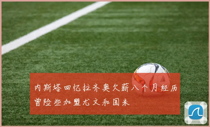 内斯塔回忆拉齐奥欠薪八个月经历曾险些加盟尤文和国米