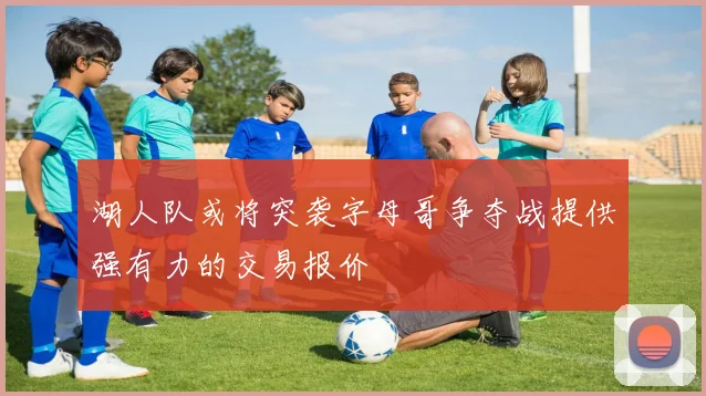 湖人队或将突袭字母哥争夺战提供强有力的交易报价