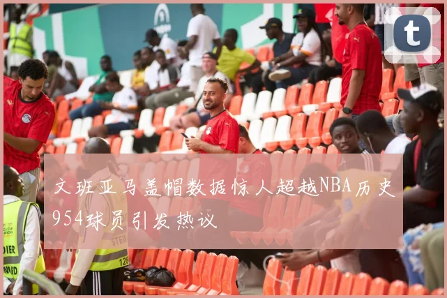 文班亚马盖帽数据惊人超越NBA历史954球员引发热议