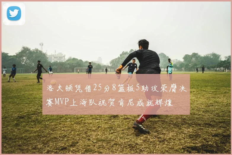 洛夫顿凭借25分8篮板5助攻荣膺决赛MVP上海队祝贺肯尼成就辉煌