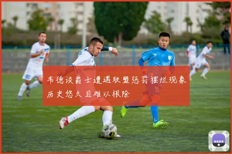 韦德谈爵士遭遇联盟惩罚摆烂现象历史悠久且难以根除