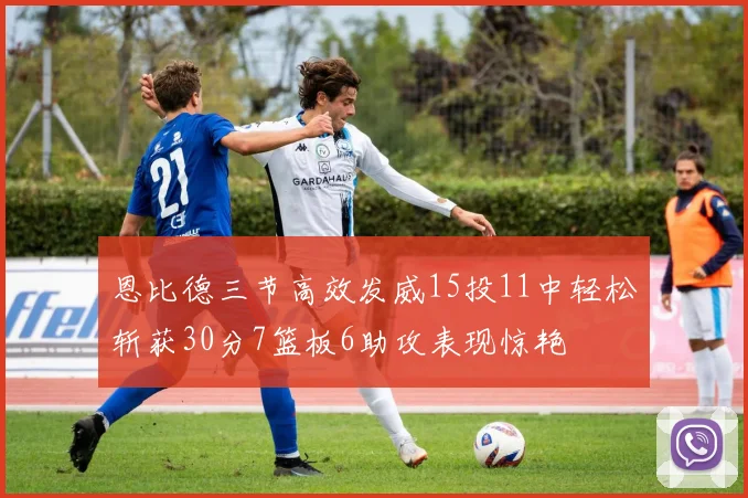 恩比德三节高效发威15投11中轻松斩获30分7篮板6助攻表现惊艳