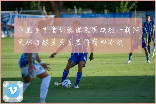 卡里克首堂训练课氛围焕然一新阿莫林与球员关系显得有些冷淡