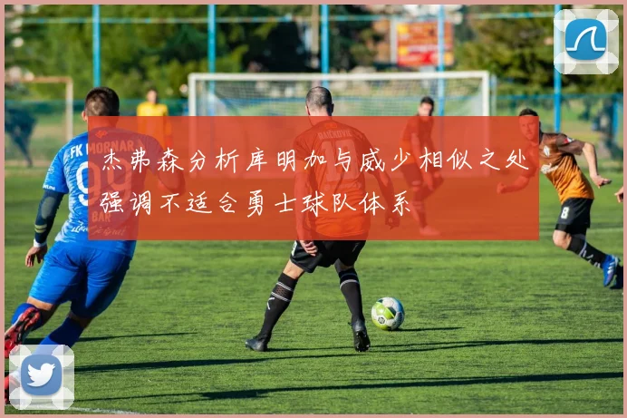 杰弗森分析库明加与威少相似之处强调不适合勇士球队体系
